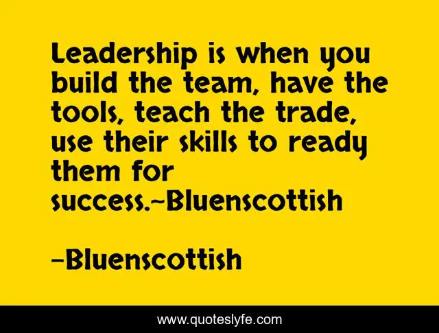 Leadership is when you build the team, have the tools, teach the trade, use their skills to ready them for success.~Bluenscottish