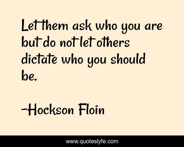 Let them ask who you are but do not let others dictate who you should be.