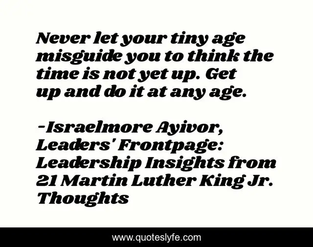 Never let your tiny age misguide you to think the time is not yet up. Get up and do it at any age.