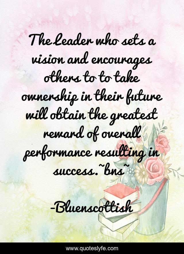 The Leader who sets a vision and encourages others to to take ownership in their future will obtain the greatest reward of overall performance resulting in success.~bns~