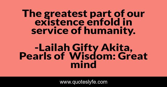 The greatest part of our existence enfold in service of humanity.