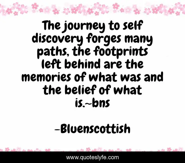 The journey to self discovery forges many paths, the footprints left behind are the memories of what was and the belief of what is.~bns