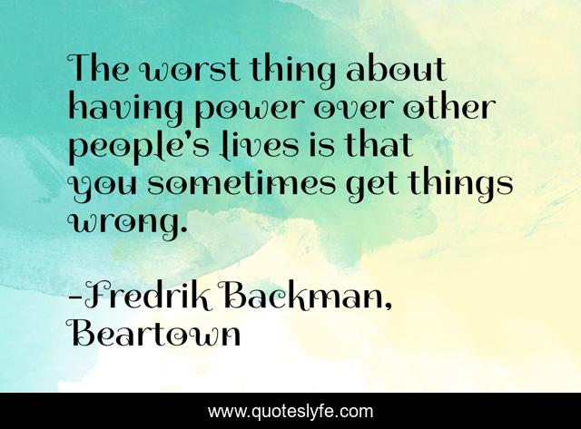 The worst thing about having power over other people's lives is that you sometimes get things wrong.