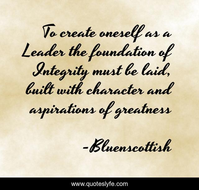 To create oneself as a Leader the foundation of Integrity must be laid, built with character and aspirations of greatness