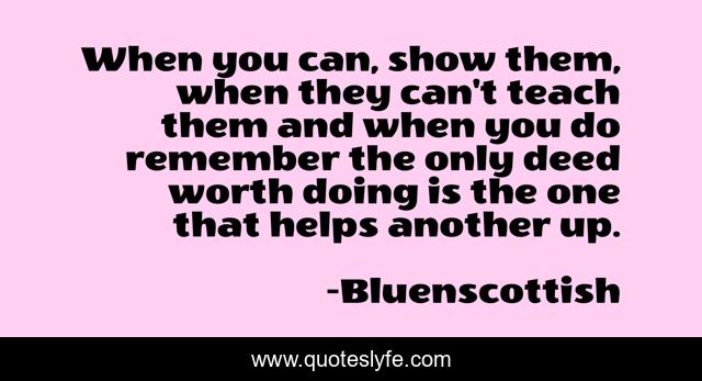 When you can, show them, when they can't teach them and when you do remember the only deed worth doing is the one that helps another up.