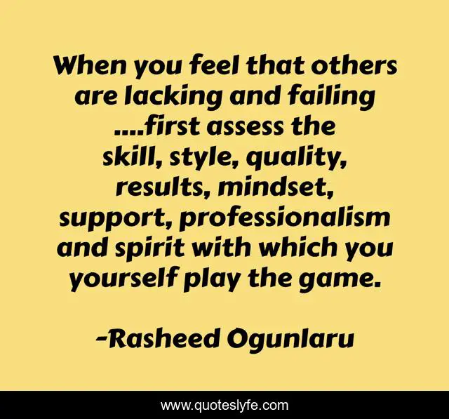 When you feel that others are lacking and failing ....first assess the skill, style, quality, results, mindset, support, professionalism and spirit with which you yourself play the game.