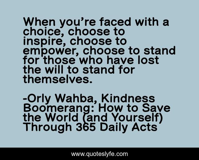 When you’re faced with a choice, choose to inspire, choose to empower, choose to stand for those who have lost the will to stand for themselves.