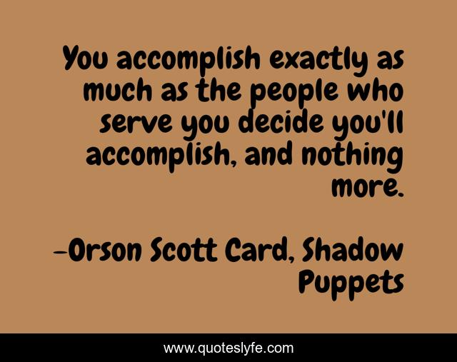 You accomplish exactly as much as the people who serve you decide you'll accomplish, and nothing more.