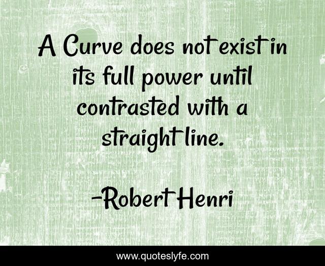 A Curve does not exist in its full power until contrasted with a straight line.