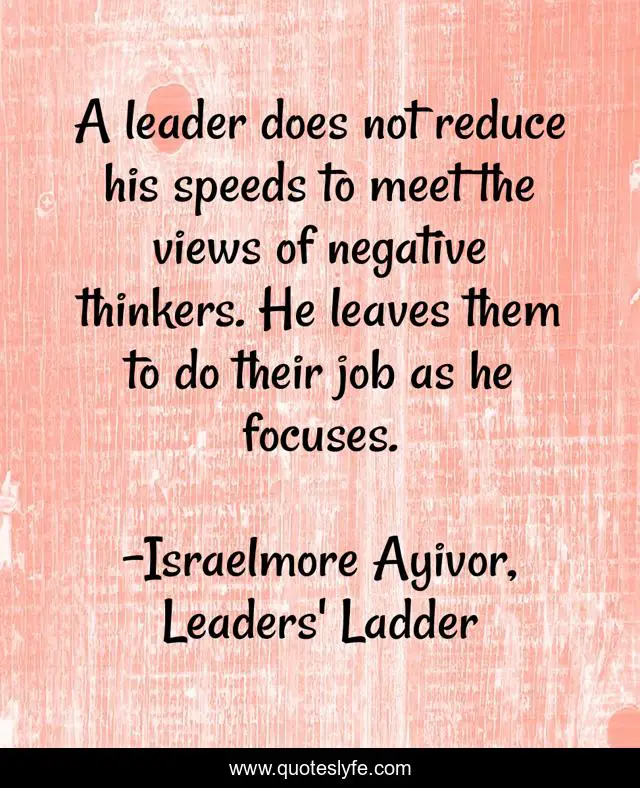A leader does not reduce his speeds to meet the views of negative thinkers. He leaves them to do their job as he focuses.