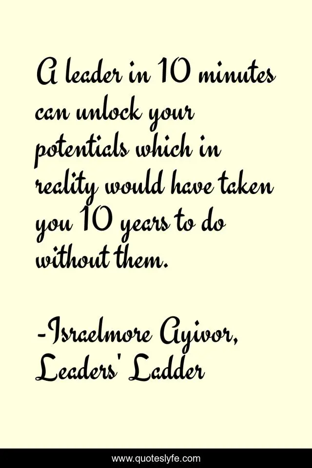 A leader in 10 minutes can unlock your potentials which in reality would have taken you 10 years to do without them.
