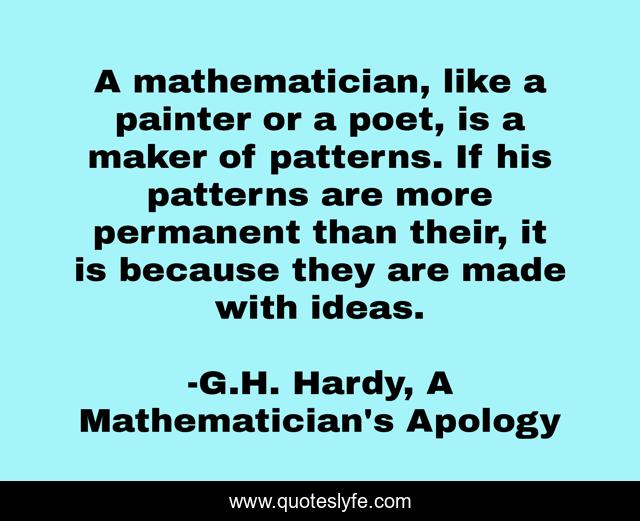 A mathematician, like a painter or a poet, is a maker of patterns. If his patterns are more permanent than their, it is because they are made with ideas.