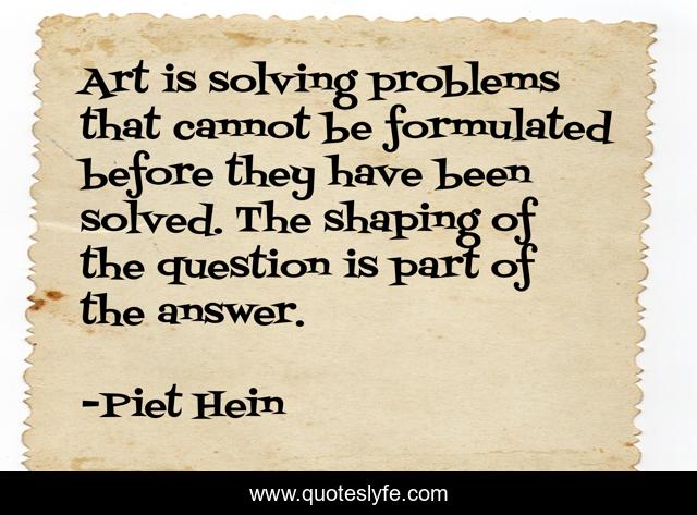 Art is solving problems that cannot be formulated before they have been solved. The shaping of the question is part of the answer.
