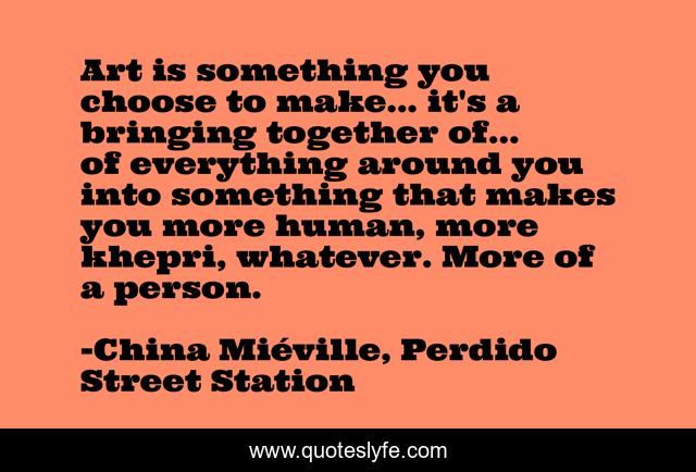 Art is something you choose to make... it's a bringing together of... of everything around you into something that makes you more human, more khepri, whatever. More of a person.