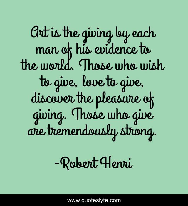 Art is the giving by each man of his evidence to the world. Those who wish to give, love to give, discover the pleasure of giving. Those who give are tremendously strong.