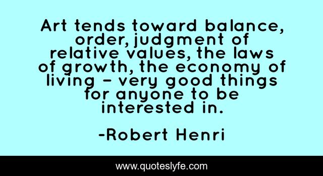 Art tends toward balance, order, judgment of relative values, the laws of growth, the economy of living – very good things for anyone to be interested in.