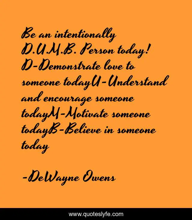 Be an intentionally D.U.M.B. Person today! D-Demonstrate love to someone todayU-Understand and encourage someone todayM-Motivate someone todayB-Believe in someone today