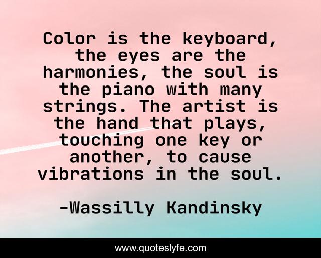 Color is the keyboard, the eyes are the harmonies, the soul is the piano with many strings. The artist is the hand that plays, touching one key or another, to cause vibrations in the soul.