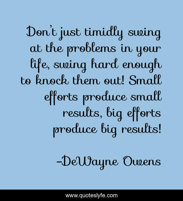 Don’t just timidly swing at the problems in your life, swing hard enough to knock them out! Small efforts produce small results, big efforts produce big results!