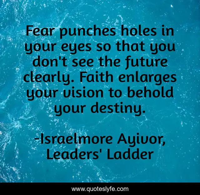 Fear punches holes in your eyes so that you don't see the future clearly. Faith enlarges your vision to behold your destiny.