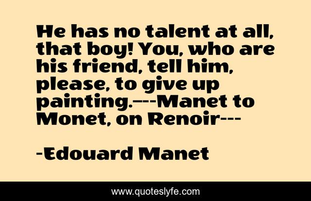 He has no talent at all, that boy! You, who are his friend, tell him, please, to give up painting.–--Manet to Monet, on Renoir---