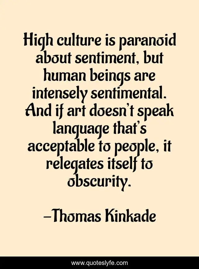 High culture is paranoid about sentiment, but human beings are intensely sentimental. And if art doesn’t speak language that’s acceptable to people, it relegates itself to obscurity.
