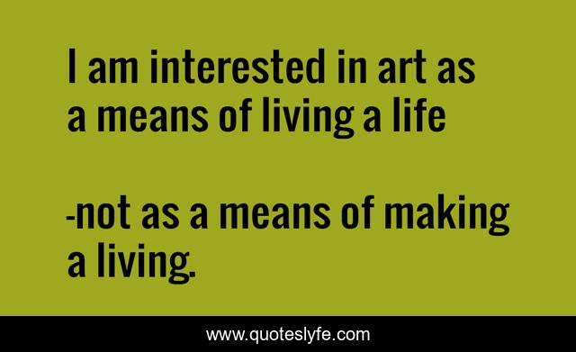 I am interested in art as a means of living a life