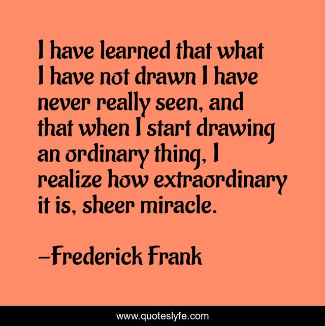 I have learned that what I have not drawn I have never really seen, and that when I start drawing an ordinary thing, I realize how extraordinary it is, sheer miracle.