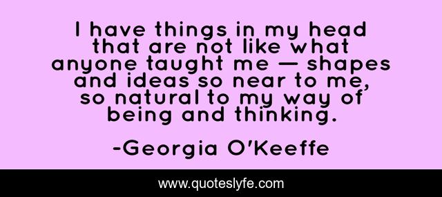 I have things in my head that are not like what anyone taught me — shapes and ideas so near to me, so natural to my way of being and thinking.