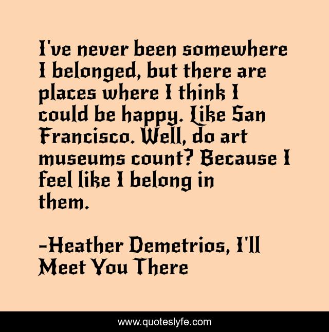 I've never been somewhere I belonged, but there are places where I think I could be happy. Like San Francisco. Well, do art museums count? Because I feel like I belong in them.