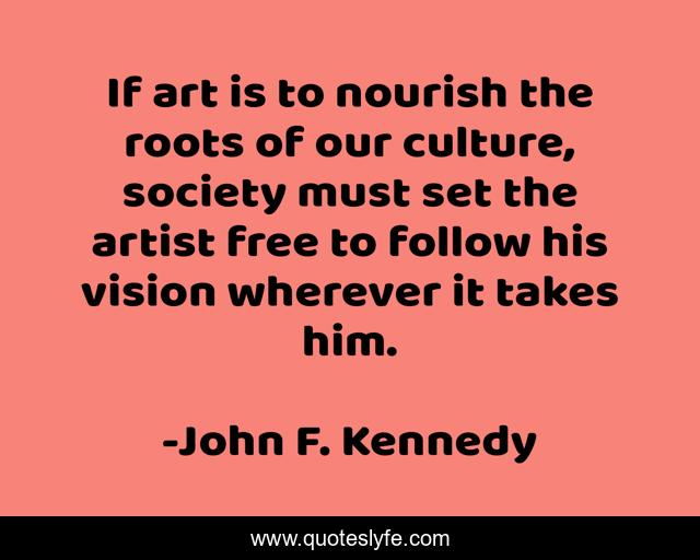 If art is to nourish the roots of our culture, society must set the artist free to follow his vision wherever it takes him.