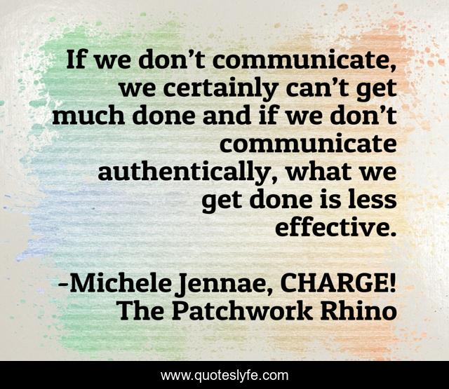 If we don’t communicate, we certainly can’t get much done and if we don’t communicate authentically, what we get done is less effective.