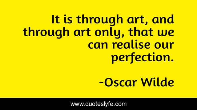 It is through art, and through art only, that we can realise our perfection.