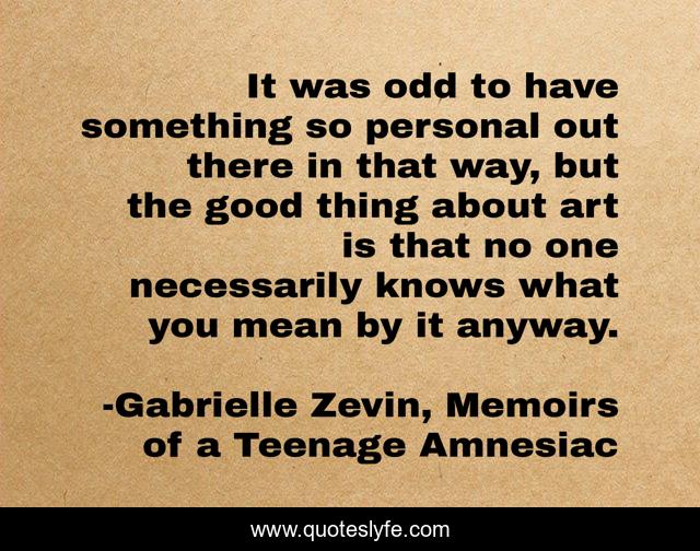 It was odd to have something so personal out there in that way, but the good thing about art is that no one necessarily knows what you mean by it anyway.