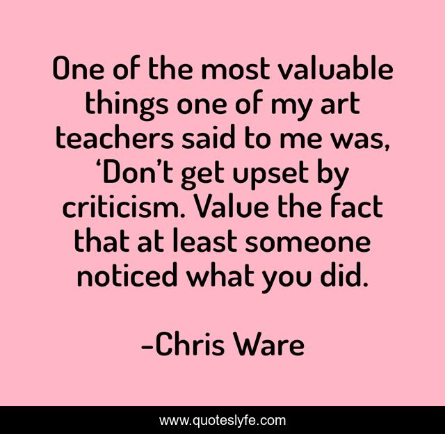 One of the most valuable things one of my art teachers said to me was, ‘Don’t get upset by criticism. Value the fact that at least someone noticed what you did.