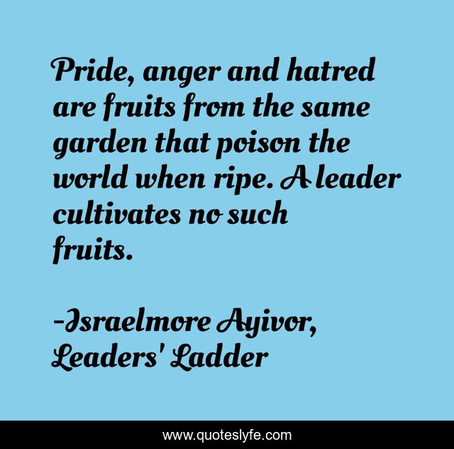 Pride, anger and hatred are fruits from the same garden that poison the world when ripe. A leader cultivates no such fruits.
