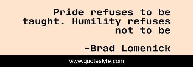 Pride refuses to be taught. Humility refuses not to be