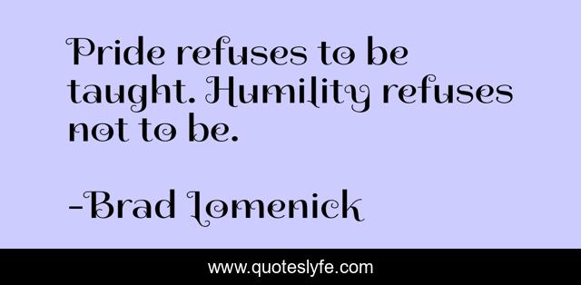 Pride refuses to be taught. Humility refuses not to be.