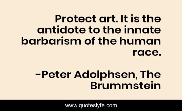 Protect art. It is the antidote to the innate barbarism of the human race.