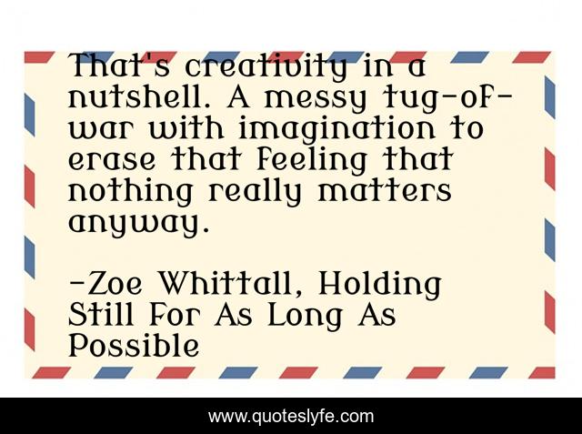 That's creativity in a nutshell. A messy tug-of-war with imagination to erase that feeling that nothing really matters anyway.