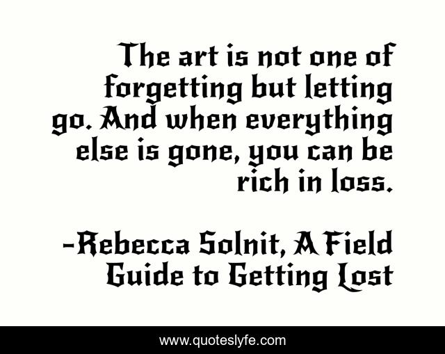 The art is not one of forgetting but letting go. And when everything else is gone, you can be rich in loss.