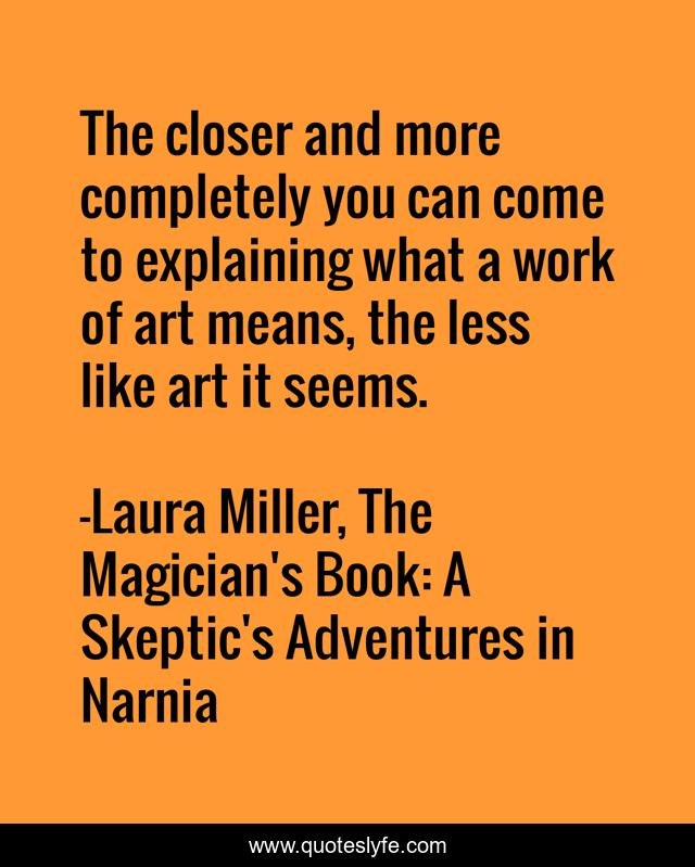 The closer and more completely you can come to explaining what a work of art means, the less like art it seems.