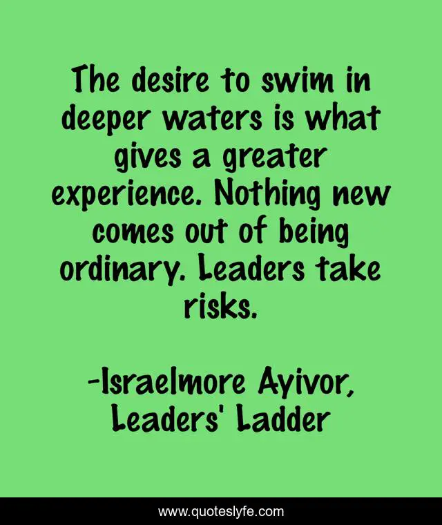 The desire to swim in deeper waters is what gives a greater experience. Nothing new comes out of being ordinary. Leaders take risks.