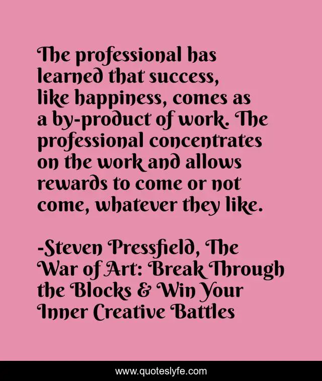 The professional has learned that success, like happiness, comes as a by-product of work. The professional concentrates on the work and allows rewards to come or not come, whatever they like.