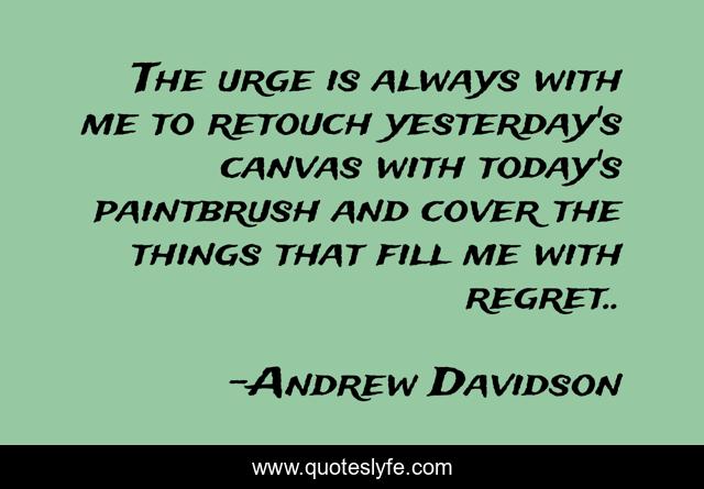 The urge is always with me to retouch yesterday's canvas with today's paintbrush and cover the things that fill me with regret..