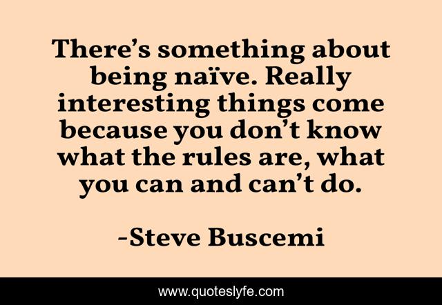 There’s something about being naïve. Really interesting things come because you don’t know what the rules are, what you can and can’t do.