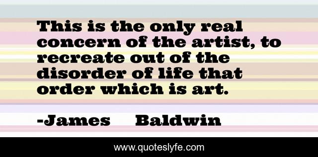 This is the only real concern of the artist, to recreate out of the disorder of life that order which is art.