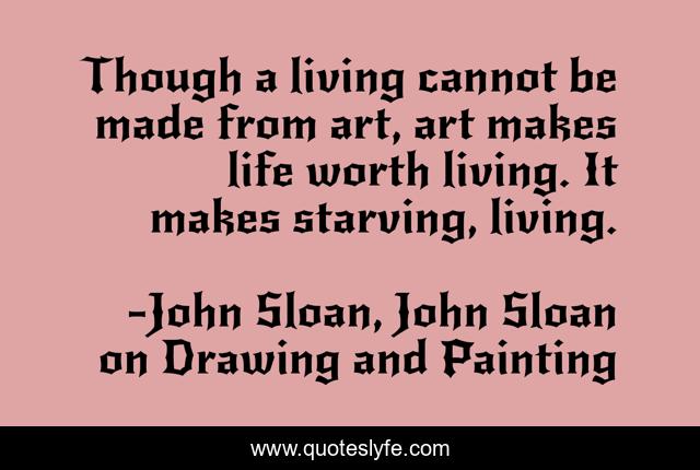 Though a living cannot be made from art, art makes life worth living. It makes starving, living.