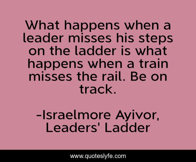 What happens when a leader misses his steps on the ladder is what happens when a train misses the rail. Be on track.