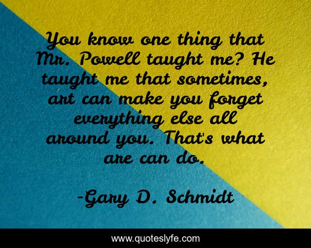 You know one thing that Mr. Powell taught me? He taught me that sometimes, art can make you forget everything else all around you. That's what are can do.